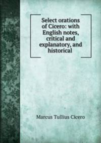 Select orations of Cicero: with English notes, critical and explanatory, and historical .