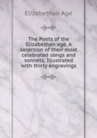 The Poets of the Elizabethan age. A selection of their most celebrated songs and sonnets. Illustrated with thirty engravings