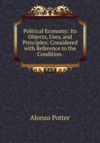 Political Economy: Its Objects, Uses, and Principles: Considered with Reference to the Condition .
