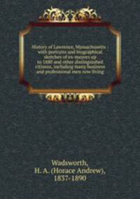 History of Lawrence, Massachusetts : with portraits and biographical sketches of ex-mayors up to 1880 and other distinguished citizens, including many business and professional men now living