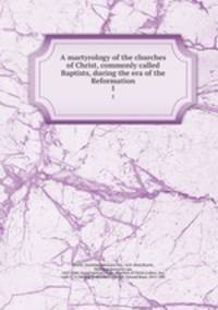 A martyrology of the churches of Christ, commonly called Baptists, during the era of the Reformation. 1
