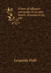 O bere of affogare: commedia in un atto. Stanis, dramma in tre atti