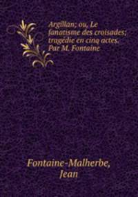 Argillan; ou, Le fanatisme des croisades; tragedie en cinq actes. Par M. Fontaine