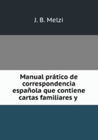 Manual pratico de correspondencia espanola que contiene cartas familiares y .