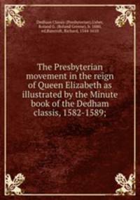 The Presbyterian movement in the reign of Queen Elizabeth as illustrated by the Minute book of the Dedham classis, 1582-1589;