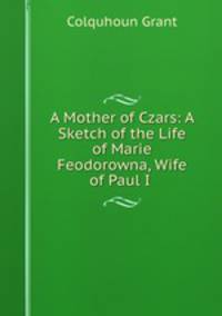A Mother of Czars: A Sketch of the Life of Marie Feodorowna, Wife of Paul I .