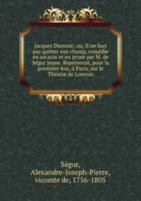 Jacques Dumont; ou, Il ne faut pas quitter son champ, comedie en un acte et en prose par M. de Segur jeune. Represente, pour la premiere fois, a Paris, sur le Theatre de Louvois