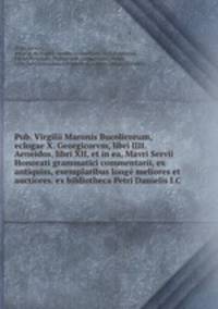 Pub. Virgilii Maronis Bucolicorum, eclogae X. Georgicorvm, libri IIII. Aeneidos, libri XII, et in ea, Mavri Servii Honorati grammatici commentarii, ex antiquiss, exemplaribus longe meliores et auctiores. ex bibliotheca Petri Danielis I.C.