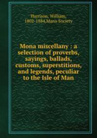 Mona miscellany : a selection of proverbs, sayings, ballads, customs, superstitions, and legends, peculiar to the Isle of Man