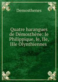 Quatre harangues de Demosthene: Ie Philippique, Ie, IIe, IIIe Olynthiennes .