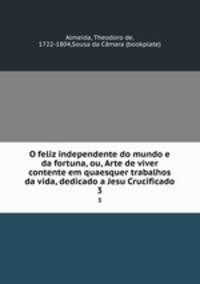 O feliz independente do mundo e da fortuna, ou, Arte de viver contente em quaesquer trabalhos da vida, dedicado a Jesu Crucificado. 3