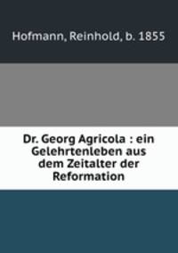 Dr. Georg Agricola : ein Gelehrtenleben aus dem Zeitalter der Reformation