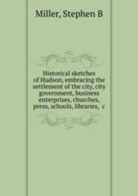 Historical sketches of Hudson, embracing the settlement of the city, city government, business enterprises, churches, press, schools, libraries, &c