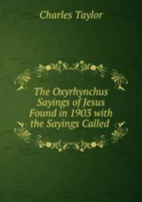 The Oxyrhynchus Sayings of Jesus Found in 1903 with the Sayings Called .