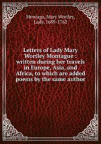 Letters of Lady Mary Wortley Montague : written during her travels in Europe, Asia, and Africa, to which are added poems by the same author