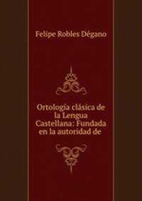 Ortologia clasica de la Lengua Castellana: Fundada en la autoridad de .