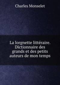 La lorgnette litteraire. Dictionnaire des grands et des petits auteurs de mon temps
