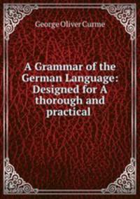 A Grammar of the German Language: Designed for A thorough and practical .