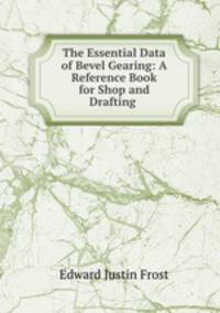 The Essential Data of Bevel Gearing: A Reference Book for Shop and Drafting .