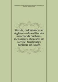 Statuts, ordonnances et reglemens du metier des marchands huchers-menuisiers-ebenistes de la ville, fauxbourgs & banlieue de Rouen