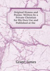 Original Hymns and Poems: Written by a Private Christian for His Own Use and Published at the .