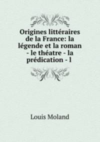 Origines litteraires de la France: la legende et la roman - le theatre - la predication - l .