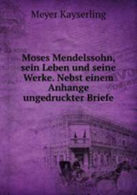 Moses Mendelssohn, sein Leben und seine Werke. Nebst einem Anhange ungedruckter Briefe