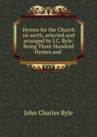 Hymns for the Church on earth, selected and arranged by J.C. Ryle: Being Three Hundred Hymns and .