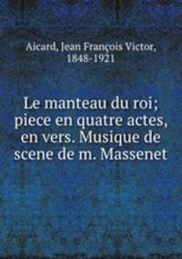 Le manteau du roi; piece en quatre actes, en vers. Musique de scene de m. Massenet