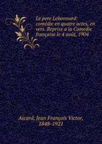 Le pere Lebonnard: comedie en quatre actes, en vers. Reprise a la Comedie francaise le 4 aout, 1904