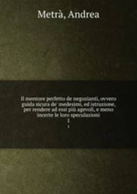 Il mentore perfetto de negozianti, ovvero guida sicura de` medesimi, ed istruzione, per rendere ad essi pi agevoli, e meno incerte le loro speculazioni. 1