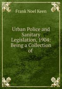 Urban Police and Sanitary Legislation, 1904: Being a Collection of .