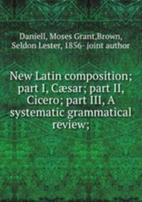 New Latin composition; part I, C?sar; part II, Cicero; part III, A systematic grammatical review;