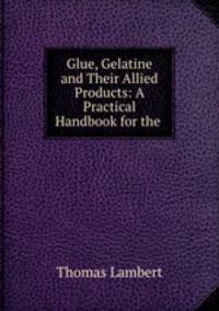 Glue, Gelatine and Their Allied Products: A Practical Handbook for the .