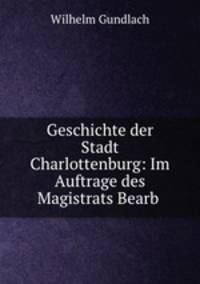 Geschichte der Stadt Charlottenburg: Im Auftrage des Magistrats Bearb .