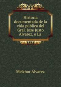Historia documentada de la vida publica del Gral. Jose Justo Alvarez, o La .