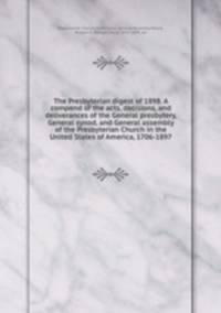 The Presbyterian digest of 1898. A compend of the acts, decisions, and deliverances of the General presbytery, General synod, and General assembly of the Presbyterian Church in the United States of America, 1706-1897