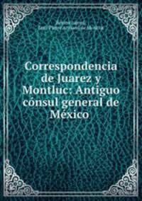 Correspondencia de Juarez y Montluc: Antiguo consul general de Mexico .