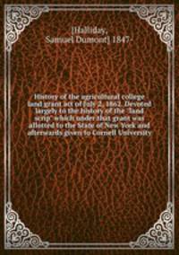 History of the agricultural college land grant act of July 2, 1862. Devoted largely to the history of the "land scrip" which under that grant was allotted to the State of New York and afterwards given to Cornell University