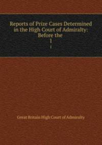 Reports of Prize Cases Determined in the High Court of Admiralty: Before the .. 1