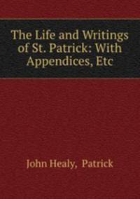 The Life and Writings of St. Patrick: With Appendices, Etc