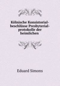Kolnische Konsistorial-beschlusse Presbyterial-protokolle der heimlichen .