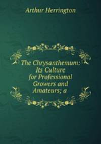 The Chrysanthemum: Its Culture for Professional Growers and Amateurs; a .