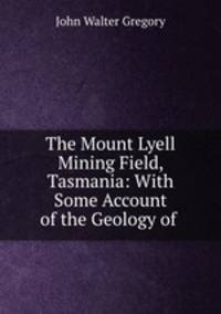 The Mount Lyell Mining Field, Tasmania: With Some Account of the Geology of .