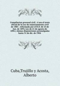Compilacion procesal civil : o? sea el texto oficial de la Ley de enjuiciamiento civil de 1885 . reformada por el R.D. de 23 de Jun. de 1893, Ley de 21 de agosto de 1896 y demas disposiciones promulgadas hasta 31 de dic. de 1904 .