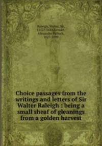 Choice passages from the writings and letters of Sir Walter Raleigh : being a small sheaf of gleanings from a golden harvest