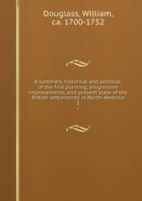 A summary, historical and political, of the first planting, progressive improvements, and present state of the British settlements in North-America. 2