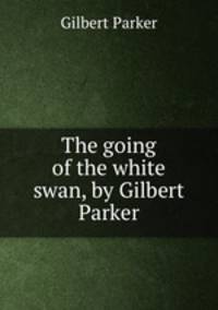 The going of the white swan, by Gilbert Parker