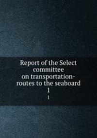 Report of the Select committee on transportation-routes to the seaboard. 1