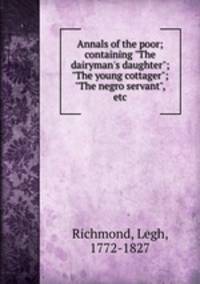 Annals of the poor; containing "The dairyman`s daughter"; "The young cottager"; "The negro servant", etc